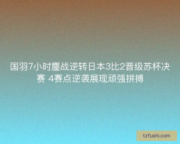 国羽7小时鏖战逆转日本3比2晋级苏杯决赛 4赛点逆袭展现顽强拼搏 国羽7小时鏖战逆转日本3比2晋级苏杯决赛 4赛点逆袭展现顽强拼搏