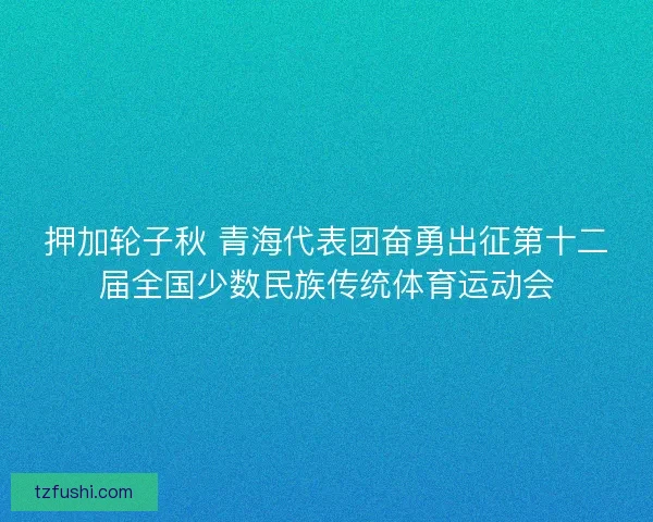 押加轮子秋 青海代表团奋勇出征第十二届全国少数民族传统体育运动会