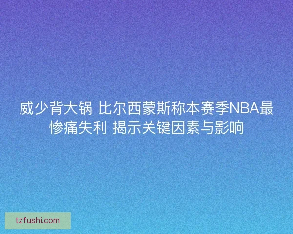 威少背大锅 比尔西蒙斯称本赛季NBA最惨痛失利 揭示关键因素与影响