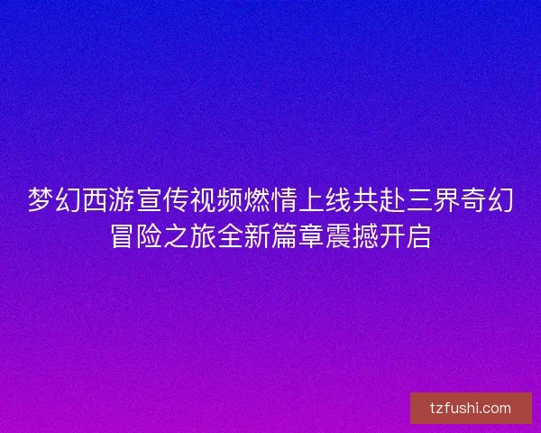 梦幻西游宣传视频燃情上线共赴三界奇幻冒险之旅全新篇章震撼开启