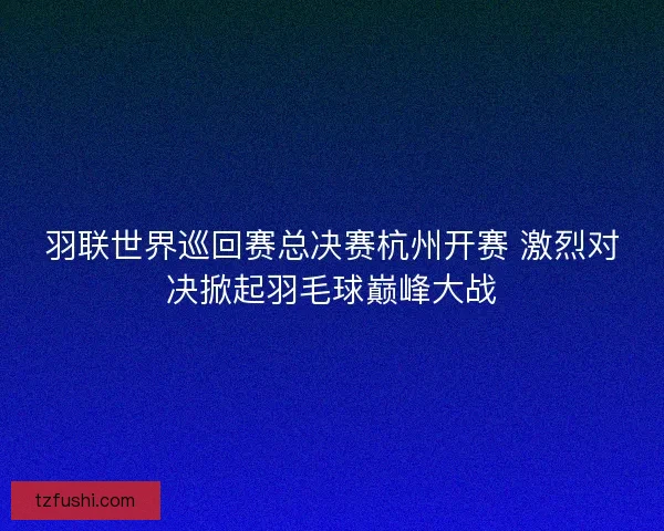 羽联世界巡回赛总决赛杭州开赛 激烈对决掀起羽毛球巅峰大战
