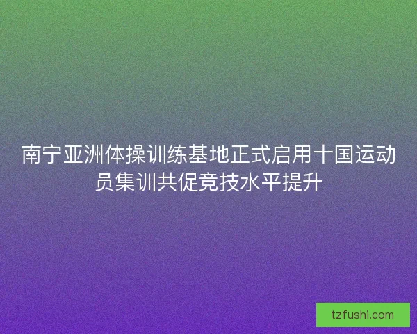 南宁亚洲体操训练基地正式启用十国运动员集训共促竞技水平提升