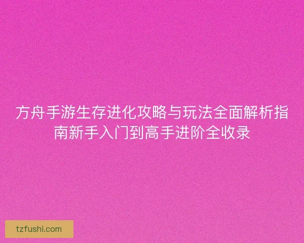 方舟手游生存进化攻略与玩法全面解析指南新手入门到高手进阶全收录