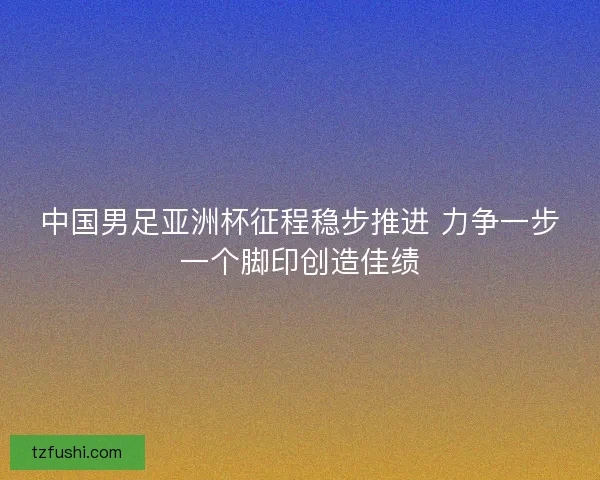 中国男足亚洲杯征程稳步推进 力争一步一个脚印创造佳绩