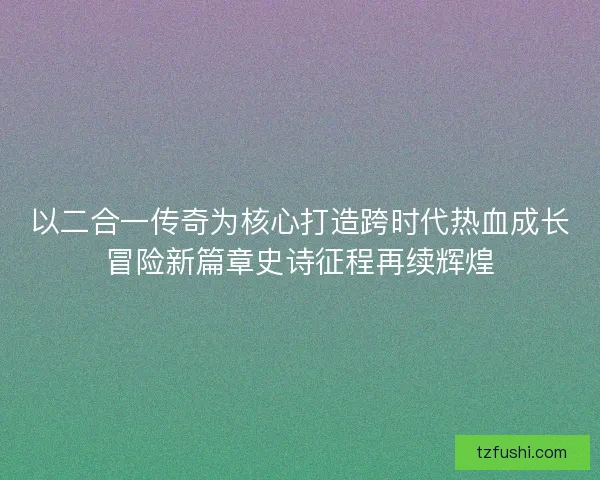 以二合一传奇为核心打造跨时代热血成长冒险新篇章史诗征程再续辉煌