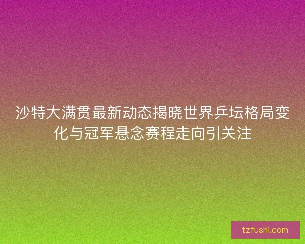 沙特大满贯最新动态揭晓世界乒坛格局变化与冠军悬念赛程走向引关注