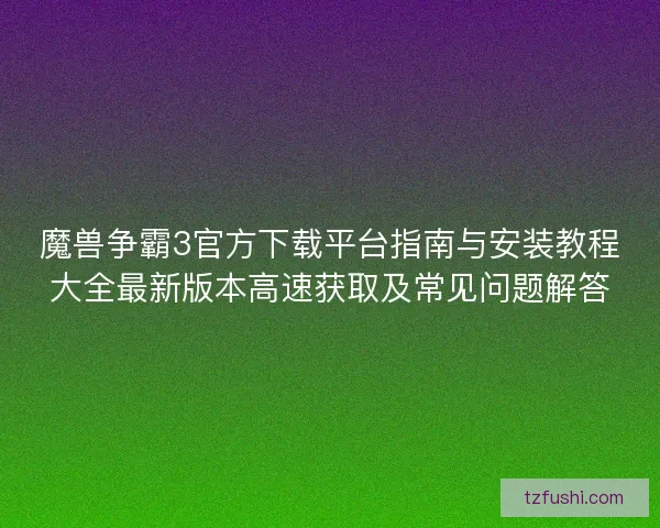 魔兽争霸3官方下载平台指南与安装教程大全最新版本高速获取及常见问题解答