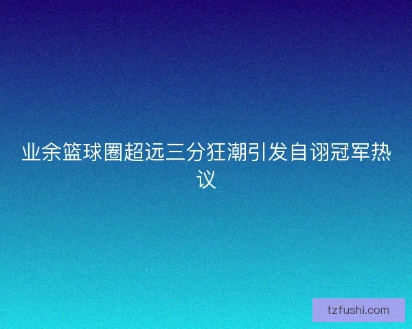 业余篮球圈超远三分狂潮引发自诩冠军热议