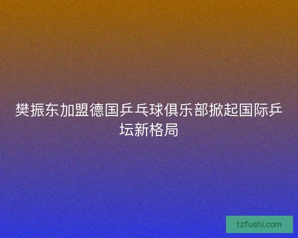 樊振东加盟德国乒乓球俱乐部掀起国际乒坛新格局