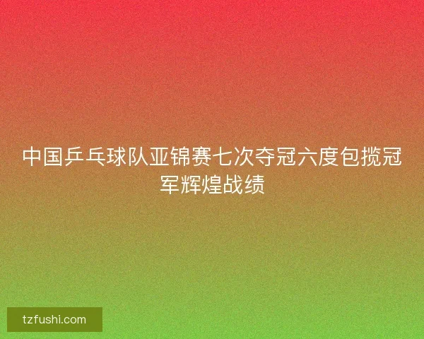 中国乒乓球队亚锦赛七次夺冠六度包揽冠军辉煌战绩