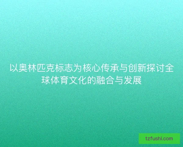 以奥林匹克标志为核心传承与创新探讨全球体育文化的融合与发展