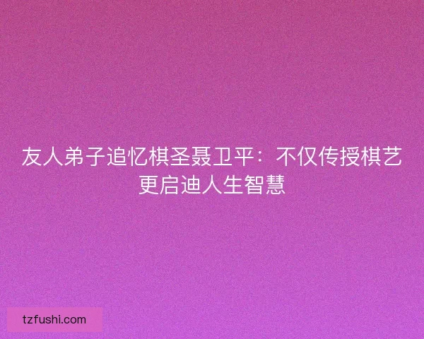 友人弟子追忆棋圣聂卫平：不仅传授棋艺更启迪人生智慧