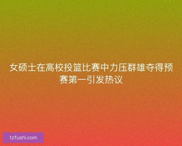 女硕士在高校投篮比赛中力压群雄夺得预赛第一引发热议