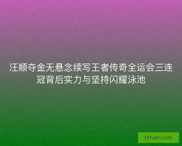 汪顺夺金无悬念续写王者传奇全运会三连冠背后实力与坚持闪耀泳池