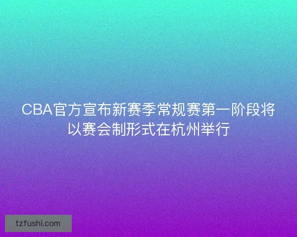 CBA官方宣布新赛季常规赛第一阶段将以赛会制形式在杭州举行