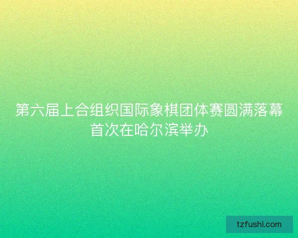 第六届上合组织国际象棋团体赛圆满落幕首次在哈尔滨举办