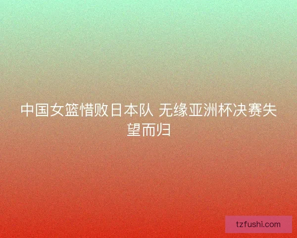 中国女篮惜败日本队 无缘亚洲杯决赛失望而归
