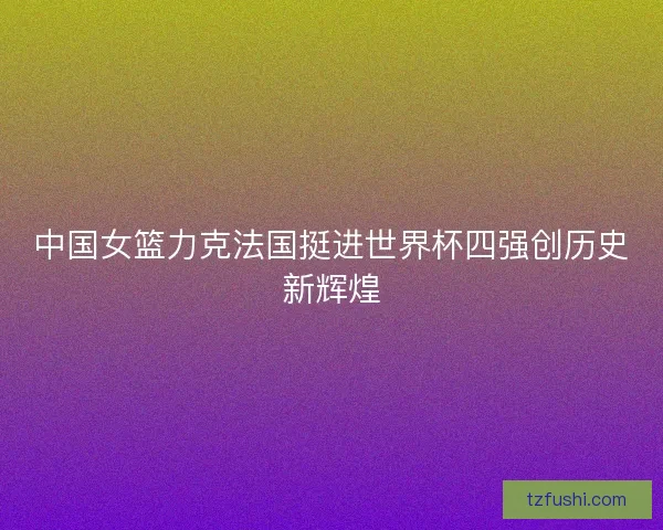 中国女篮力克法国挺进世界杯四强创历史新辉煌