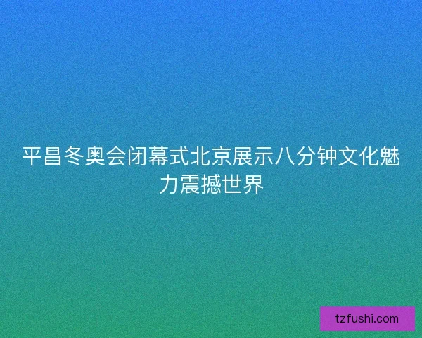 平昌冬奥会闭幕式北京展示八分钟文化魅力震撼世界