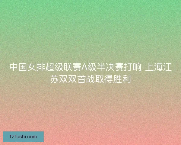 中国女排超级联赛A级半决赛打响 上海江苏双双首战取得胜利